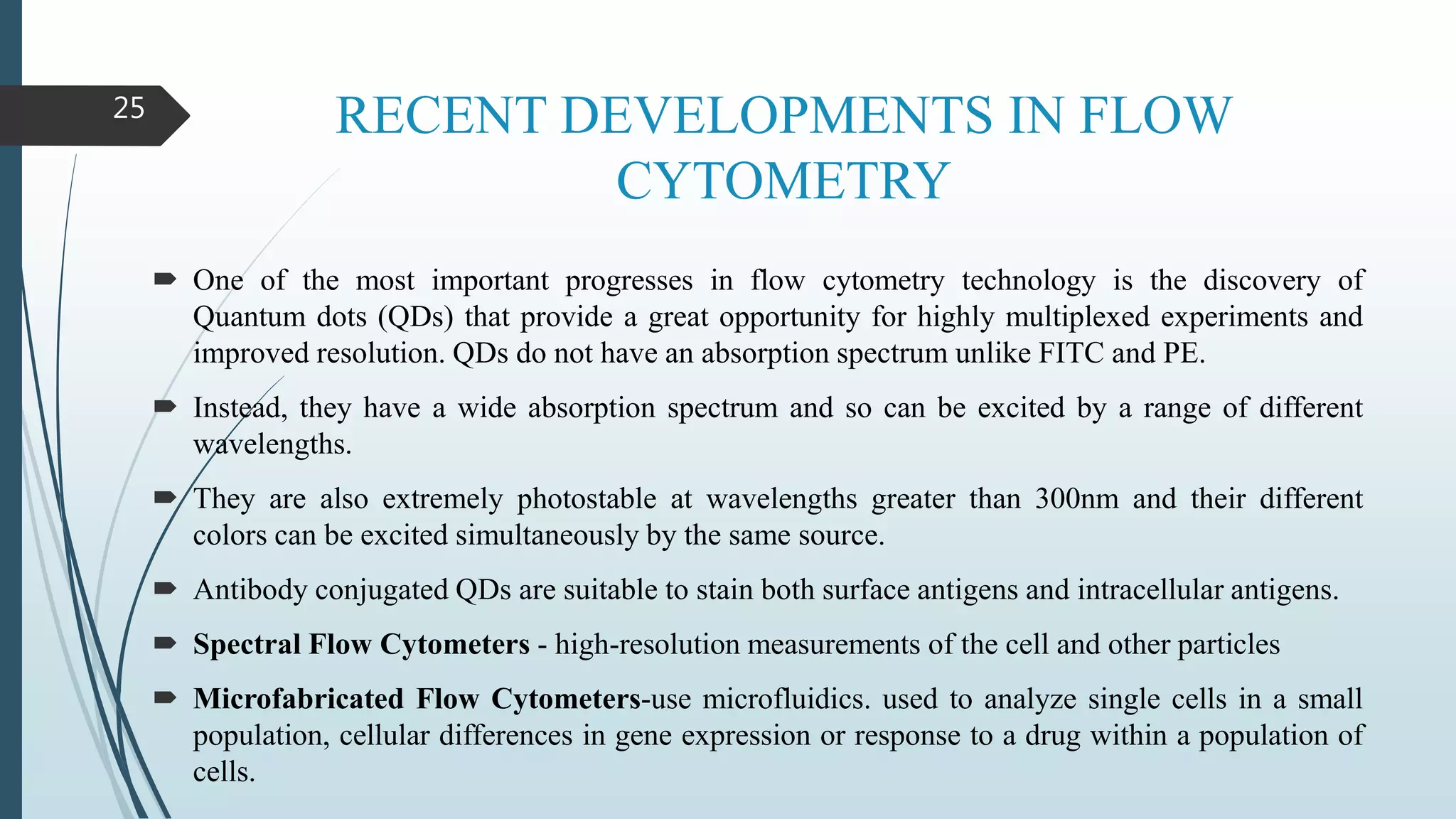 RECENT DEVELOPMENTS IN FLOW
CYTOMETRY
 One of the most important progresses in flow cytometry technology is the discovery of
Quantum dots (QDs) that provide a great opportunity for highly multiplexed experiments and
improved resolution. QDs do not have an absorption spectrum unlike FITC and PE.
 Instead, they have a wide absorption spectrum and so can be excited by a range of different
wavelengths.
 They are also extremely photostable at wavelengths greater than 300nm and their different
colors can be excited simultaneously by the same source.
 Antibody conjugated QDs are suitable to stain both surface antigens and intracellular antigens.
 Spectral Flow Cytometers - high-resolution measurements of the cell and other particles
 Microfabricated Flow Cytometers-use microfluidics. used to analyze single cells in a small
population, cellular differences in gene expression or response to a drug within a population of
cells.
25
 