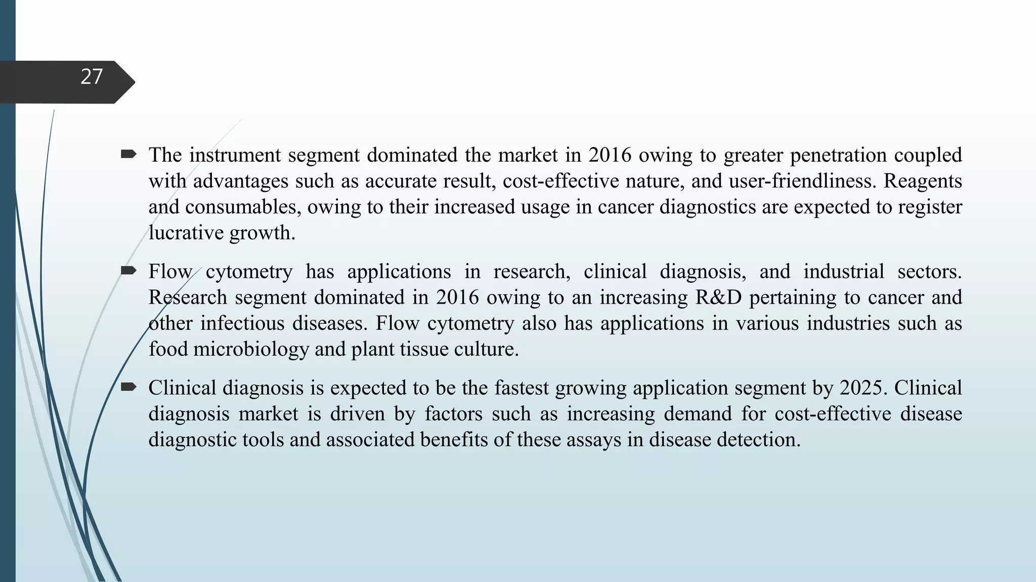  The instrument segment dominated the market in 2016 owing to greater penetration coupled
with advantages such as accurate result, cost-effective nature, and user-friendliness. Reagents
and consumables, owing to their increased usage in cancer diagnostics are expected to register
lucrative growth.
 Flow cytometry has applications in research, clinical diagnosis, and industrial sectors.
Research segment dominated in 2016 owing to an increasing R&D pertaining to cancer and
other infectious diseases. Flow cytometry also has applications in various industries such as
food microbiology and plant tissue culture.
 Clinical diagnosis is expected to be the fastest growing application segment by 2025. Clinical
diagnosis market is driven by factors such as increasing demand for cost-effective disease
diagnostic tools and associated benefits of these assays in disease detection.
27
 