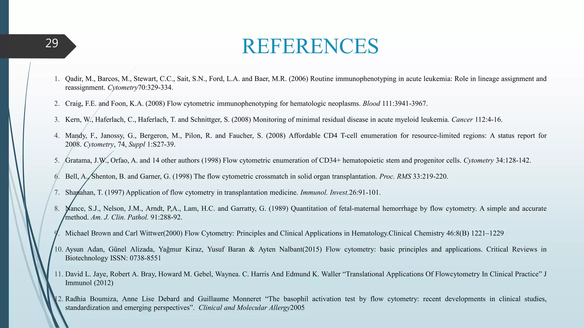 REFERENCES
1. Qadir, M., Barcos, M., Stewart, C.C., Sait, S.N., Ford, L.A. and Baer, M.R. (2006) Routine immunophenotyping in acute leukemia: Role in lineage assignment and
reassignment. Cytometry70:329-334.
2. Craig, F.E. and Foon, K.A. (2008) Flow cytometric immunophenotyping for hematologic neoplasms. Blood 111:3941-3967.
3. Kern, W., Haferlach, C., Haferlach, T. and Schnittger, S. (2008) Monitoring of minimal residual disease in acute myeloid leukemia. Cancer 112:4-16.
4. Mandy, F., Janossy, G., Bergeron, M., Pilon, R. and Faucher, S. (2008) Affordable CD4 T-cell enumeration for resource-limited regions: A status report for
2008. Cytometry, 74, Suppl 1:S27-39.
5. Gratama, J.W., Orfao, A. and 14 other authors (1998) Flow cytometric enumeration of CD34+ hematopoietic stem and progenitor cells. Cytometry 34:128-142.
6. Bell, A., Shenton, B. and Garner, G. (1998) The flow cytometric crossmatch in solid organ transplantation. Proc. RMS 33:219-220.
7. Shanahan, T. (1997) Application of flow cytometry in transplantation medicine. Immunol. Invest.26:91-101.
8. Nance, S.J., Nelson, J.M., Arndt, P,A., Lam, H.C. and Garratty, G. (1989) Quantitation of fetal-maternal hemorrhage by flow cytometry. A simple and accurate
method. Am. J. Clin. Pathol. 91:288-92.
9. Michael Brown and Carl Wittwer(2000) Flow Cytometry: Principles and Clinical Applications in Hematology.Clinical Chemistry 46:8(B) 1221–1229
10. Aysun Adan, Günel Alizada, Yağmur Kiraz, Yusuf Baran & Ayten Nalbant(2015) Flow cytometry: basic principles and applications. Critical Reviews in
Biotechnology ISSN: 0738-8551
11. David L. Jaye, Robert A. Bray, Howard M. Gebel, Waynea. C. Harris And Edmund K. Waller “Translational Applications Of Flowcytometry In Clinical Practice” J
Immunol (2012)
12. Radhia Boumiza, Anne Lise Debard and Guillaume Monneret “The basophil activation test by flow cytometry: recent developments in clinical studies,
standardization and emerging perspectives”. Clinical and Molecular Allergy2005
29
 