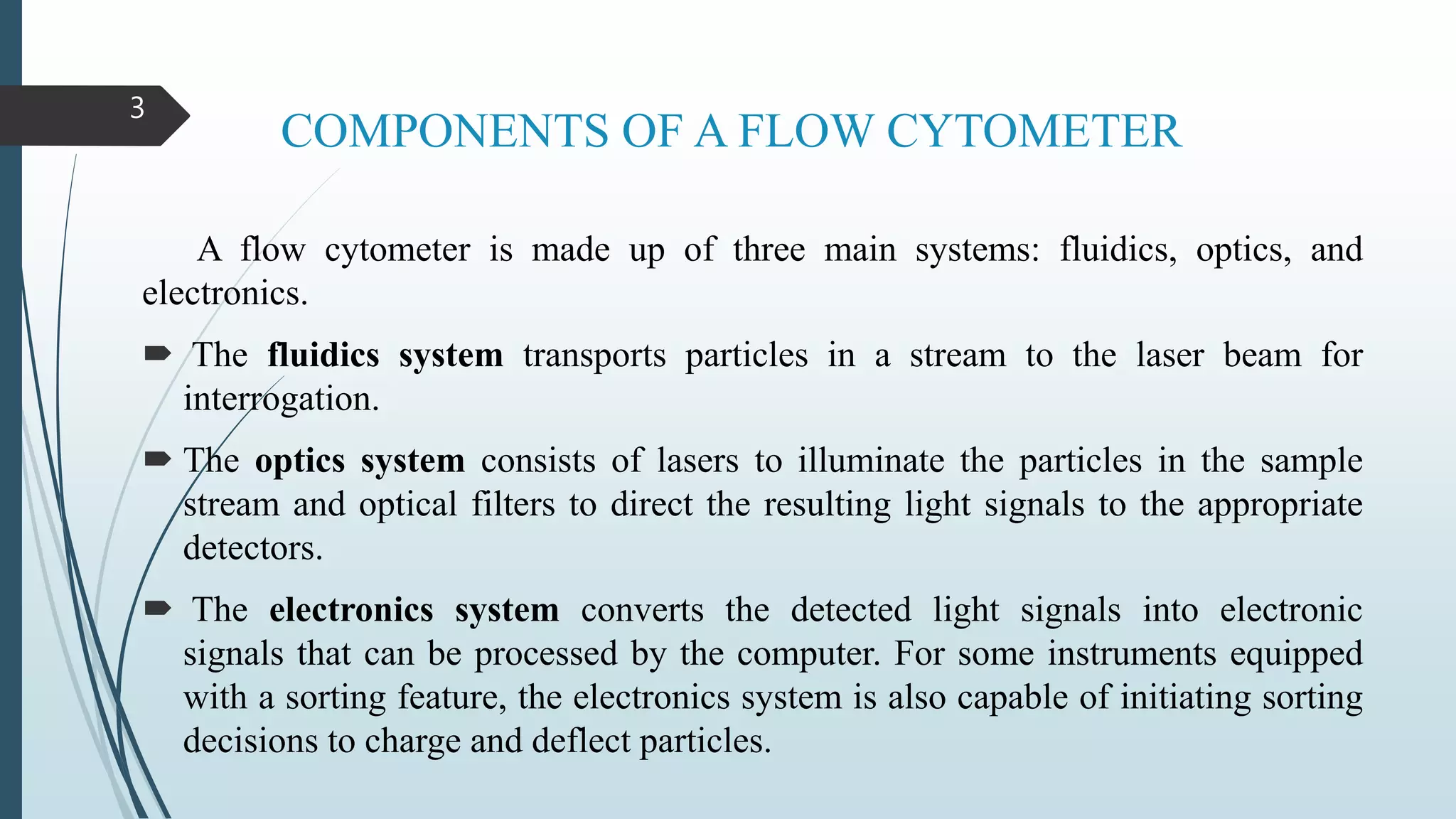 COMPONENTS OF A FLOW CYTOMETER
A flow cytometer is made up of three main systems: fluidics, optics, and
electronics.
 The fluidics system transports particles in a stream to the laser beam for
interrogation.
 The optics system consists of lasers to illuminate the particles in the sample
stream and optical filters to direct the resulting light signals to the appropriate
detectors.
 The electronics system converts the detected light signals into electronic
signals that can be processed by the computer. For some instruments equipped
with a sorting feature, the electronics system is also capable of initiating sorting
decisions to charge and deflect particles.
3
 