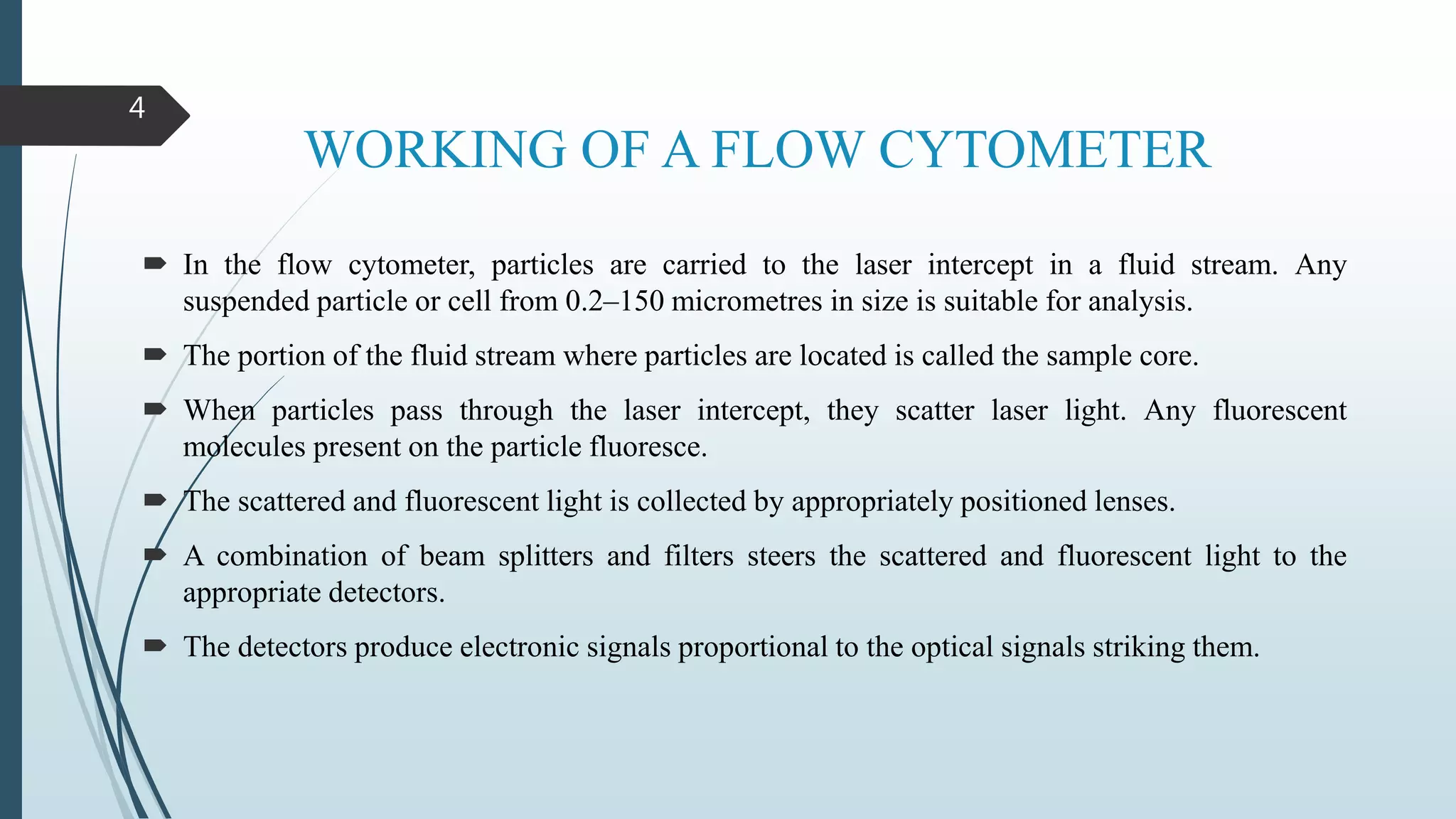 WORKING OF A FLOW CYTOMETER
 In the flow cytometer, particles are carried to the laser intercept in a fluid stream. Any
suspended particle or cell from 0.2–150 micrometres in size is suitable for analysis.
 The portion of the fluid stream where particles are located is called the sample core.
 When particles pass through the laser intercept, they scatter laser light. Any fluorescent
molecules present on the particle fluoresce.
 The scattered and fluorescent light is collected by appropriately positioned lenses.
 A combination of beam splitters and filters steers the scattered and fluorescent light to the
appropriate detectors.
 The detectors produce electronic signals proportional to the optical signals striking them.
4
 