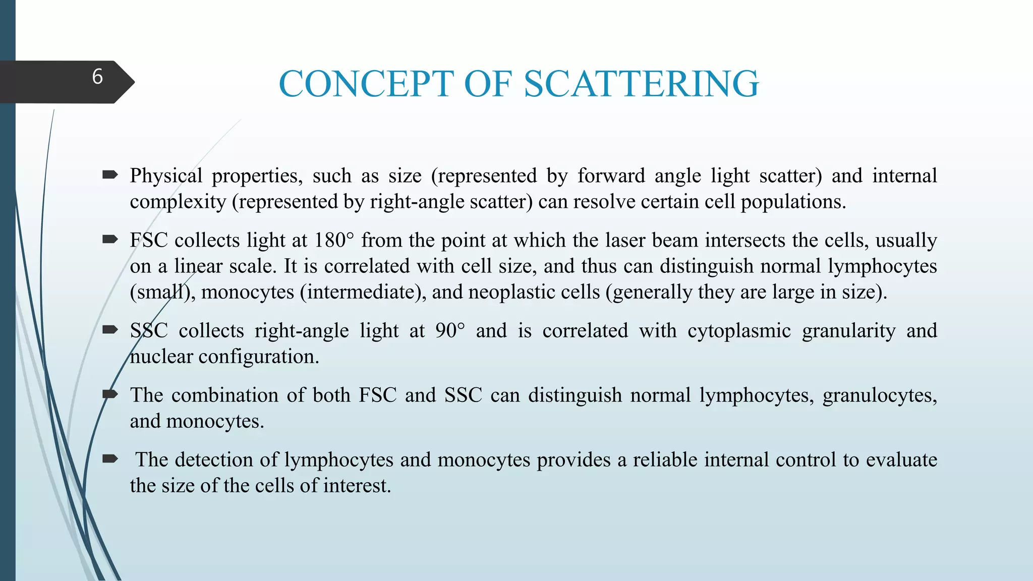 CONCEPT OF SCATTERING
 Physical properties, such as size (represented by forward angle light scatter) and internal
complexity (represented by right-angle scatter) can resolve certain cell populations.
 FSC collects light at 180° from the point at which the laser beam intersects the cells, usually
on a linear scale. It is correlated with cell size, and thus can distinguish normal lymphocytes
(small), monocytes (intermediate), and neoplastic cells (generally they are large in size).
 SSC collects right-angle light at 90° and is correlated with cytoplasmic granularity and
nuclear configuration.
 The combination of both FSC and SSC can distinguish normal lymphocytes, granulocytes,
and monocytes.
 The detection of lymphocytes and monocytes provides a reliable internal control to evaluate
the size of the cells of interest.
6
 