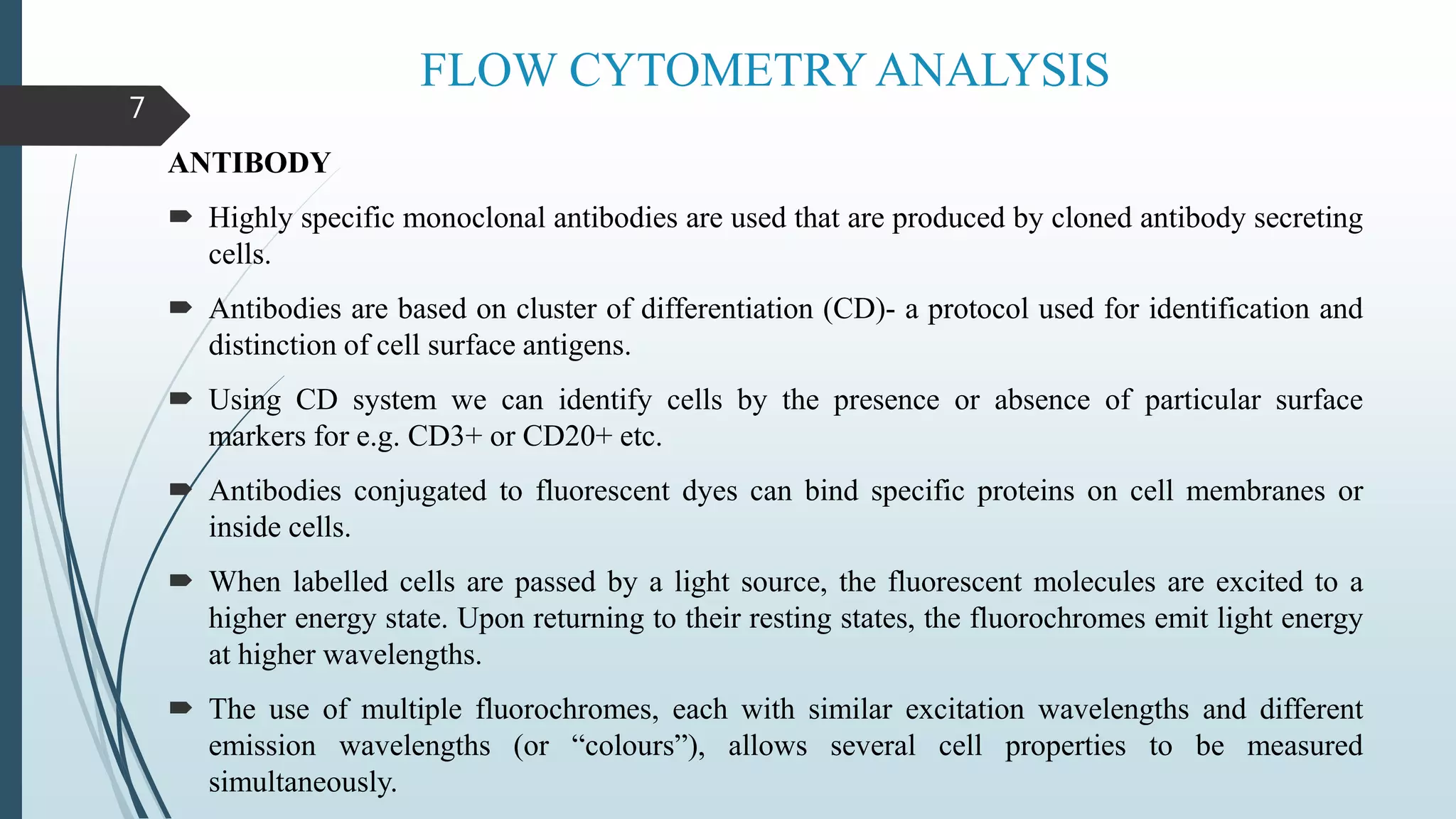 FLOW CYTOMETRY ANALYSIS
ANTIBODY
 Highly specific monoclonal antibodies are used that are produced by cloned antibody secreting
cells.
 Antibodies are based on cluster of differentiation (CD)- a protocol used for identification and
distinction of cell surface antigens.
 Using CD system we can identify cells by the presence or absence of particular surface
markers for e.g. CD3+ or CD20+ etc.
 Antibodies conjugated to fluorescent dyes can bind specific proteins on cell membranes or
inside cells.
 When labelled cells are passed by a light source, the fluorescent molecules are excited to a
higher energy state. Upon returning to their resting states, the fluorochromes emit light energy
at higher wavelengths.
 The use of multiple fluorochromes, each with similar excitation wavelengths and different
emission wavelengths (or “colours”), allows several cell properties to be measured
simultaneously.
7
 