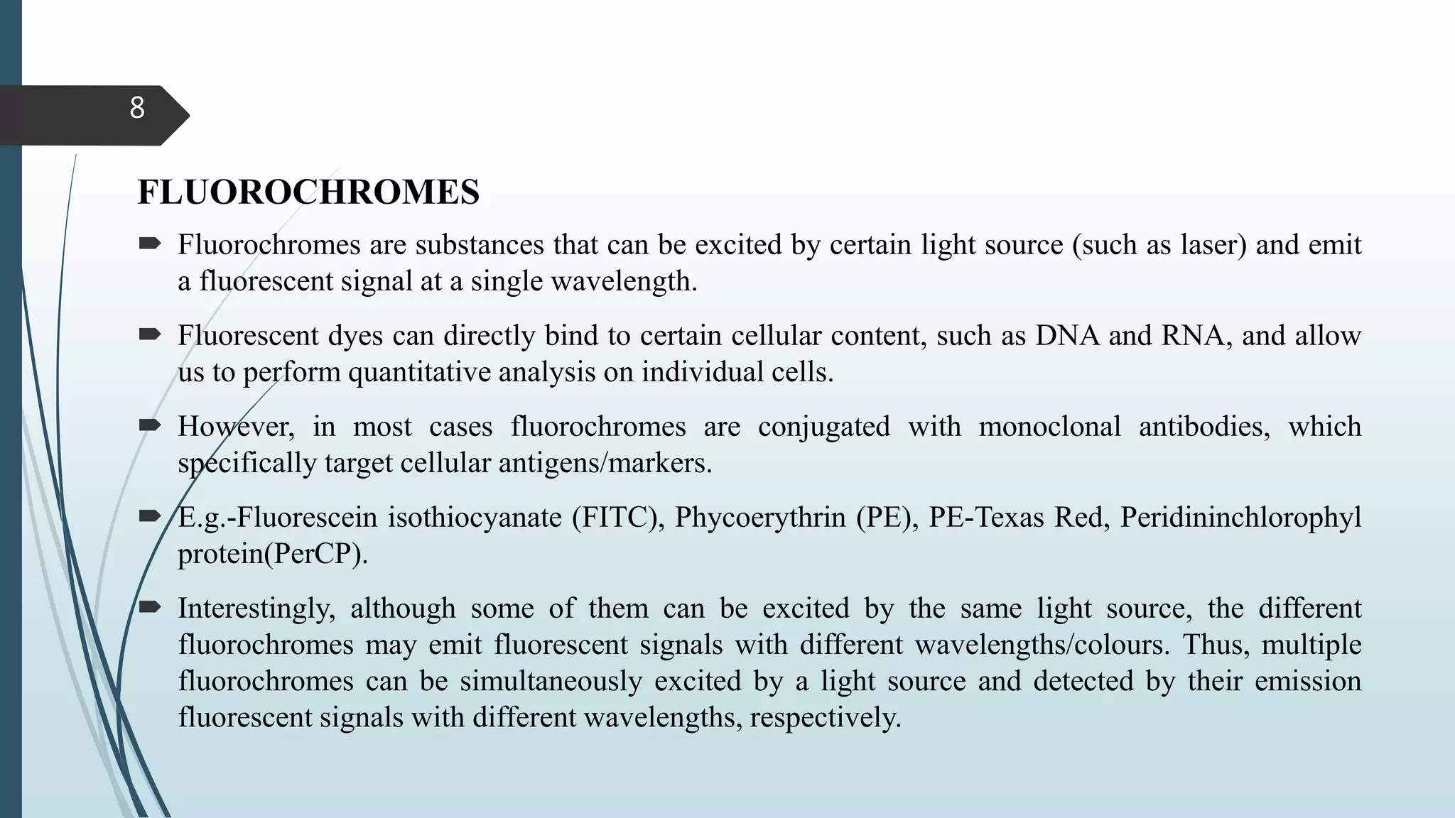 8
FLUOROCHROMES
 Fluorochromes are substances that can be excited by certain light source (such as laser) and emit
a fluorescent signal at a single wavelength.
 Fluorescent dyes can directly bind to certain cellular content, such as DNA and RNA, and allow
us to perform quantitative analysis on individual cells.
 However, in most cases fluorochromes are conjugated with monoclonal antibodies, which
specifically target cellular antigens/markers.
 E.g.-Fluorescein isothiocyanate (FITC), Phycoerythrin (PE), PE-Texas Red, Peridininchlorophyl
protein(PerCP).
 Interestingly, although some of them can be excited by the same light source, the different
fluorochromes may emit fluorescent signals with different wavelengths/colours. Thus, multiple
fluorochromes can be simultaneously excited by a light source and detected by their emission
fluorescent signals with different wavelengths, respectively.
 