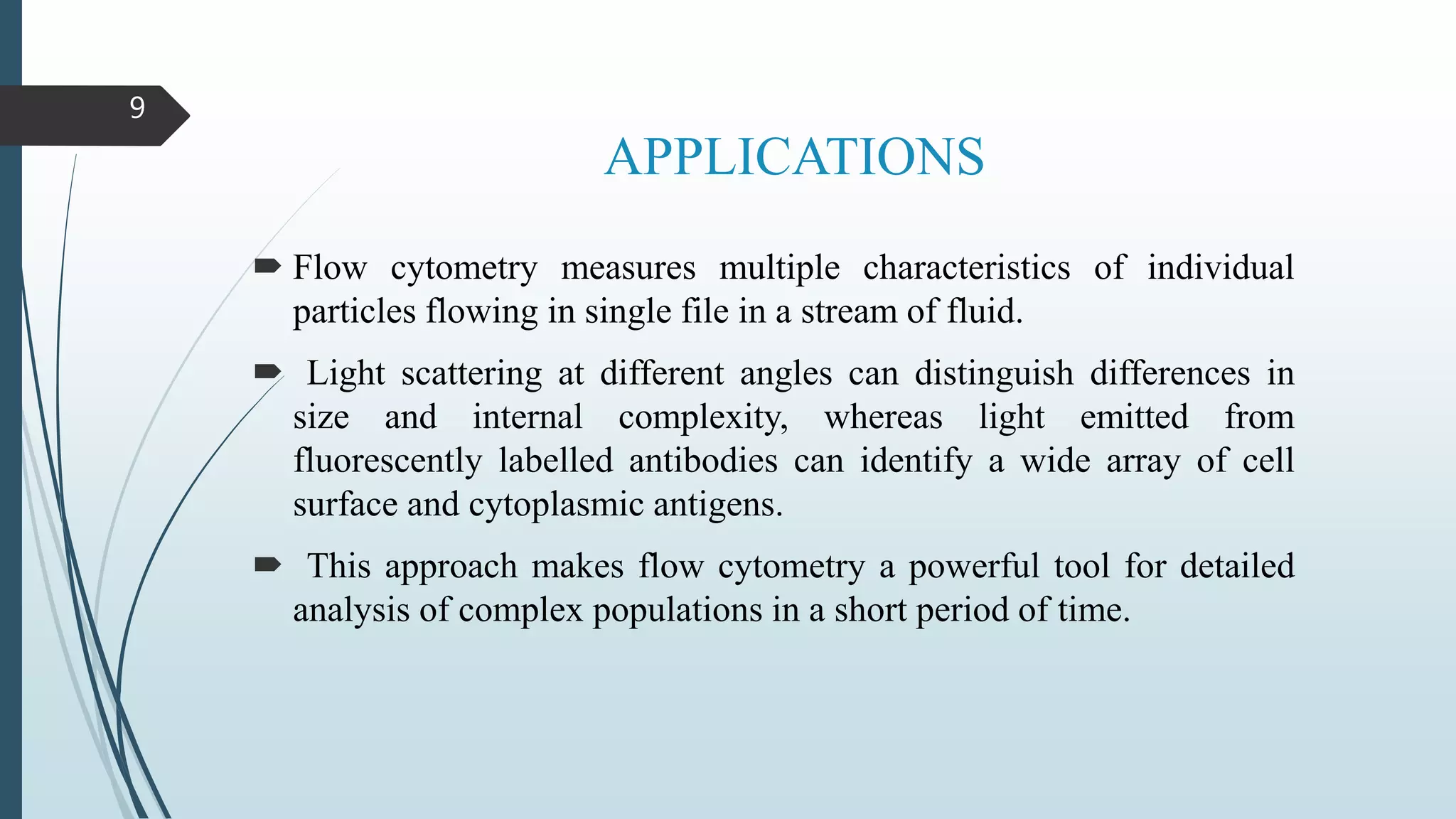 APPLICATIONS
 Flow cytometry measures multiple characteristics of individual
particles flowing in single file in a stream of fluid.
 Light scattering at different angles can distinguish differences in
size and internal complexity, whereas light emitted from
fluorescently labelled antibodies can identify a wide array of cell
surface and cytoplasmic antigens.
 This approach makes flow cytometry a powerful tool for detailed
analysis of complex populations in a short period of time.
9
 
