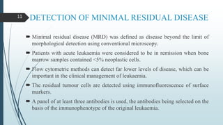 DETECTION OF MINIMAL RESIDUAL DISEASE
 Minimal residual disease (MRD) was defined as disease beyond the limit of
morphological detection using conventional microscopy.
 Patients with acute leukaemia were considered to be in remission when bone
marrow samples contained <5% neoplastic cells.
 Flow cytometric methods can detect far lower levels of disease, which can be
important in the clinical management of leukaemia.
 The residual tumour cells are detected using immunofluorescence of surface
markers.
 A panel of at least three antibodies is used, the antibodies being selected on the
basis of the immunophenotype of the original leukaemia.
11
 