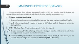 IMMUNODEFICIENCY DISEASES
Diseases resulting from primary immunodeficiencies, which are usually found in infants and
young children, can be a result of defects in T-cells, B-cells, granulocytes or monocytes.
1. X-linked agammaglobulinemia-
 Decreased serum immunoglobulins of all isotypes and decreased to absent peripheral B cells.
 As B cells are significantly reduced or absent in XLA, flow analysis focuses on monocytes
and/or platelets.
2. LRBA deficiency(lipopolysaccharide-responsive beige-like anchor)-
 Reduced immunoglobulins affecting at least two isotypes, manifest with recurrent infections,
severe pulmonary and gastrointestinal complications.
 Caused by LRBA gene mutations, assessment of LRBA protein T cells, B cells, monocytes, and
NK cells provides a rapid and easy way of determining LRBA deficiency.
17
 