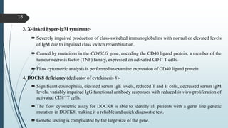 18
3. X-linked hyper-IgM syndrome-
 Severely impaired production of class-switched immunoglobulins with normal or elevated levels
of IgM due to impaired class switch recombination.
 Caused by mutations in the CD40LG gene, encoding the CD40 ligand protein, a member of the
tumour necrosis factor (TNF) family, expressed on activated CD4+ T cells.
 Flow cytometric analysis is performed to examine expression of CD40 ligand protein.
4. DOCK8 deficiency (dedicator of cytokinesis 8)-
 Significant eosinophilia, elevated serum IgE levels, reduced T and B cells, decreased serum IgM
levels, variably impaired IgG functional antibody responses with reduced in vitro proliferation of
activated CD8+ T cells.
 The flow cytometric assay for DOCK8 is able to identify all patients with a germ line genetic
mutation in DOCK8, making it a reliable and quick diagnostic test.
 Genetic testing is complicated by the large size of the gene.
 
