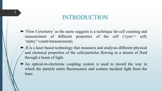 INTRODUCTION
 ‘Flow Cytometry’ as the name suggests is a technique for cell counting and
measurement of different properties of the cell (‘cyto’= cell;
‘metry’=count/measurement).
 It is a laser based technology that measures and analyses different physical
and chemical properties of the cells/particles flowing in a stream of fluid
through a beam of light.
 An optical-to-electronic coupling system is used to record the way in
which the particle emits fluorescence and scatters incident light from the
laser.
2
 