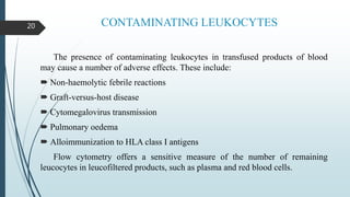 CONTAMINATING LEUKOCYTES
The presence of contaminating leukocytes in transfused products of blood
may cause a number of adverse effects. These include:
 Non-haemolytic febrile reactions
 Graft-versus-host disease
 Cytomegalovirus transmission
 Pulmonary oedema
 Alloimmunization to HLA class I antigens
Flow cytometry offers a sensitive measure of the number of remaining
leucocytes in leucofiltered products, such as plasma and red blood cells.
20
 