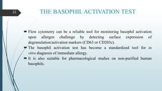 THE BASOPHIL ACTIVATION TEST
 Flow cytometry can be a reliable tool for monitoring basophil activation
upon allergen challenge by detecting surface expression of
degranulation/activation markers (CD63 or CD203c).
 The basophil activation test has become a standardized tool for in
vitro diagnosis of immediate allergy.
 It is also suitable for pharmacological studies on non-purified human
basophils.
22
 