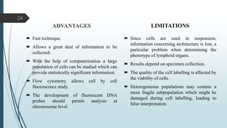 ADVANTAGES
 Fast technique.
 Allows a great deal of information to be
collected.
 With the help of computerization a large
population of cells can be studied which can
provide statistically significant information.
 Flow cytometry allows cell by cell
fluorescence study.
 The development of fluorescent DNA
probes should permit analysis at
chromosome level.
LIMITATIONS
 Since cells are used in suspension,
information concerning architecture is lost, a
particular problem when determining the
phenotype of lymphoid organs.
 Results depend on specimen collection.
 The quality of the cell labelling is affected by
the viability of cells.
 Heterogeneous populations may contain a
more fragile subpopulation which might be
damaged during cell labelling, leading to
false interpretation.
24
 
