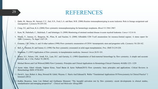 REFERENCES
1. Qadir, M., Barcos, M., Stewart, C.C., Sait, S.N., Ford, L.A. and Baer, M.R. (2006) Routine immunophenotyping in acute leukemia: Role in lineage assignment and
reassignment. Cytometry70:329-334.
2. Craig, F.E. and Foon, K.A. (2008) Flow cytometric immunophenotyping for hematologic neoplasms. Blood 111:3941-3967.
3. Kern, W., Haferlach, C., Haferlach, T. and Schnittger, S. (2008) Monitoring of minimal residual disease in acute myeloid leukemia. Cancer 112:4-16.
4. Mandy, F., Janossy, G., Bergeron, M., Pilon, R. and Faucher, S. (2008) Affordable CD4 T-cell enumeration for resource-limited regions: A status report for
2008. Cytometry, 74, Suppl 1:S27-39.
5. Gratama, J.W., Orfao, A. and 14 other authors (1998) Flow cytometric enumeration of CD34+ hematopoietic stem and progenitor cells. Cytometry 34:128-142.
6. Bell, A., Shenton, B. and Garner, G. (1998) The flow cytometric crossmatch in solid organ transplantation. Proc. RMS 33:219-220.
7. Shanahan, T. (1997) Application of flow cytometry in transplantation medicine. Immunol. Invest.26:91-101.
8. Nance, S.J., Nelson, J.M., Arndt, P,A., Lam, H.C. and Garratty, G. (1989) Quantitation of fetal-maternal hemorrhage by flow cytometry. A simple and accurate
method. Am. J. Clin. Pathol. 91:288-92.
9. Michael Brown and Carl Wittwer(2000) Flow Cytometry: Principles and Clinical Applications in Hematology.Clinical Chemistry 46:8(B) 1221–1229
10. Aysun Adan, Günel Alizada, Yağmur Kiraz, Yusuf Baran & Ayten Nalbant(2015) Flow cytometry: basic principles and applications. Critical Reviews in
Biotechnology ISSN: 0738-8551
11. David L. Jaye, Robert A. Bray, Howard M. Gebel, Waynea. C. Harris And Edmund K. Waller “Translational Applications Of Flowcytometry In Clinical Practice” J
Immunol (2012)
12. Radhia Boumiza, Anne Lise Debard and Guillaume Monneret “The basophil activation test by flow cytometry: recent developments in clinical studies,
standardization and emerging perspectives”. Clinical and Molecular Allergy2005
29
 