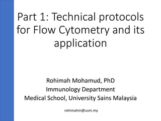 Part 1: Technical protocols
for Flow Cytometry and its
application
Rohimah Mohamud, PhD
Immunology Department
Medical School, University Sains Malaysia
rohimahm@usm.my
 