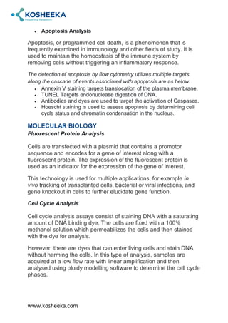 www.kosheeka.com
 Apoptosis Analysis
Apoptosis, or programmed cell death, is a phenomenon that is
frequently examined in immunology and other fields of study. It is
used to maintain the homeostasis of the immune system by
removing cells without triggering an inflammatory response.
The detection of apoptosis by flow cytometry utilizes multiple targets
along the cascade of events associated with apoptosis are as below:
 Annexin V staining targets translocation of the plasma membrane.
 TUNEL Targets endonuclease digestion of DNA.
 Antibodies and dyes are used to target the activation of Caspases.
 Hoescht staining is used to assess apoptosis by determining cell
cycle status and chromatin condensation in the nucleus.
MOLECULAR BIOLOGY
Fluorescent Protein Analysis
Cells are transfected with a plasmid that contains a promotor
sequence and encodes for a gene of interest along with a
fluorescent protein. The expression of the fluorescent protein is
used as an indicator for the expression of the gene of interest.
This technology is used for multiple applications, for example in
vivo tracking of transplanted cells, bacterial or viral infections, and
gene knockout in cells to further elucidate gene function.
Cell Cycle Analysis
Cell cycle analysis assays consist of staining DNA with a saturating
amount of DNA binding dye. The cells are fixed with a 100%
methanol solution which permeabilizes the cells and then stained
with the dye for analysis.
However, there are dyes that can enter living cells and stain DNA
without harming the cells. In this type of analysis, samples are
acquired at a low flow rate with linear amplification and then
analysed using ploidy modelling software to determine the cell cycle
phases.
 