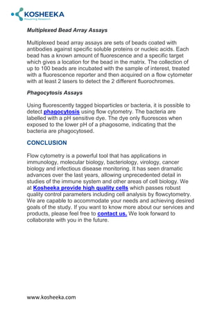 www.kosheeka.com
Multiplexed Bead Array Assays
Multiplexed bead array assays are sets of beads coated with
antibodies against specific soluble proteins or nucleic acids. Each
bead has a known amount of fluorescence and a specific target
which gives a location for the bead in the matrix. The collection of
up to 100 beads are incubated with the sample of interest, treated
with a fluorescence reporter and then acquired on a flow cytometer
with at least 2 lasers to detect the 2 different fluorochromes.
Phagocytosis Assays
Using fluorescently tagged bioparticles or bacteria, it is possible to
detect phagocytosis using flow cytometry. The bacteria are
labelled with a pH sensitive dye. The dye only fluoresces when
exposed to the lower pH of a phagosome, indicating that the
bacteria are phagocytosed.
CONCLUSION
Flow cytometry is a powerful tool that has applications in
immunology, molecular biology, bacteriology, virology, cancer
biology and infectious disease monitoring. It has seen dramatic
advances over the last years, allowing unprecedented detail in
studies of the immune system and other areas of cell biology. We
at Kosheeka provide high quality cells which passes robust
quality control parameters including cell analysis by flowcytometry.
We are capable to accommodate your needs and achieving desired
goals of the study. If you want to know more about our services and
products, please feel free to contact us. We look forward to
collaborate with you in the future.
 
