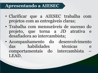 • Clarificar que a AIESEC trabalha com
projetos com as entregáveis claras;
• Trabalha com mensuráveis de sucesso do
projeto, que torna a JD atrativa e
desafiadora ao intercambista;
• Acompanhamento do desenvolvimento
das habilidades técnicas e
comportamentais do intercambista –
LEAD.
Apresentando a AIESEC
 