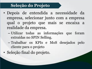 • Depois de entendida a necessidade da
empresa, selecionar junto com a empresa
qual o projeto que mais se encaixa a
realidade da empresa.
– Utilizar todas as informações que foram
extraídas no SPIN Selling.
– Trabalhar os KPIs e MoS desejados pelo
cliente para o projeto
• Seleção final do projeto.
Seleção do Projeto
 