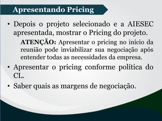 • Depois o projeto selecionado e a AIESEC
apresentada, mostrar o Pricing do projeto.
ATENÇÃO: Apresentar o pricing no início da
reunião pode inviabilizar sua negociação após
entender todas as necessidades da empresa.
• Apresentar o pricing conforme política do
CL.
• Saber quais as margens de negociação.
Apresentando Pricing
 