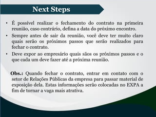 • É possível realizar o fechamento do contrato na primeira
reunião, caso contrário, defina a data do próximo encontro.
• Sempre antes de sair da reunião, você deve ter muito claro
quais serão os próximos passos que serão realizados para
fechar o contrato.
• Deve expor ao empresário quais sãos os próximos passos e o
que cada um deve fazer até a próxima reunião.
Obs.: Quando fechar o contrato, entrar em contato com o
setor de Relações Públicas da empresa para passar material de
exposição dela. Estas informações serão colocadas no EXPA a
fim de tornar a vaga mais atrativa.
Next Steps
 