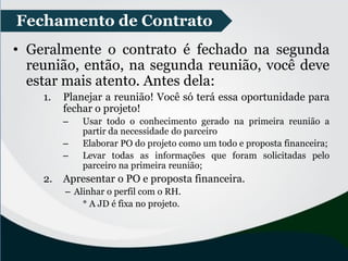 • Geralmente o contrato é fechado na segunda
reunião, então, na segunda reunião, você deve
estar mais atento. Antes dela:
1. Planejar a reunião! Você só terá essa oportunidade para
fechar o projeto!
– Usar todo o conhecimento gerado na primeira reunião a
partir da necessidade do parceiro
– Elaborar PO do projeto como um todo e proposta financeira;
– Levar todas as informações que foram solicitadas pelo
parceiro na primeira reunião;
2. Apresentar o PO e proposta financeira.
– Alinhar o perfil com o RH.
* A JD é fixa no projeto.
Fechamento de Contrato
 