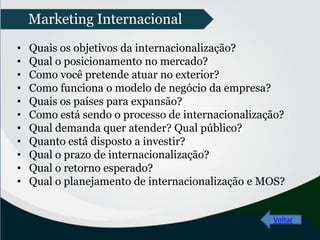 • Quais os objetivos da internacionalização?
• Qual o posicionamento no mercado?
• Como você pretende atuar no exterior?
• Como funciona o modelo de negócio da empresa?
• Quais os países para expansão?
• Como está sendo o processo de internacionalização?
• Qual demanda quer atender? Qual público?
• Quanto está disposto a investir?
• Qual o prazo de internacionalização?
• Qual o retorno esperado?
• Qual o planejamento de internacionalização e MOS?
Voltar
Marketing Internacional
 