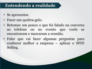 • Se apresentar.
• Fazer um quebra-gelo.
• Retomar um pouco o que foi falado na conversa
ao telefone ou no evento que vocês se
encontraram e marcaram a reunião.
• Falar que vai fazer algumas perguntas para
conhecer melhor a empresa – aplicar o SPIN
Selling.
Entendendo a realidade
 