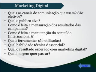 • Quais os canais de comunicação que usam? São
efetivos?
• Qual o publico alvo?
• Como é feita a mensuração dos resultados das
campanhas?
• Como é feita a manutenção do conteúdo
(internacional)?
• Quais ferramentas são utilizadas?
• Qual habilidade técnica é essencial?
• Qual o resultado esperado com marketing digital?
• Qual imagem quer passar?
Voltar
Marketing Digital
 