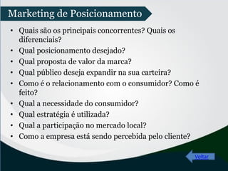 • Quais são os principais concorrentes? Quais os
diferenciais?
• Qual posicionamento desejado?
• Qual proposta de valor da marca?
• Qual público deseja expandir na sua carteira?
• Como é o relacionamento com o consumidor? Como é
feito?
• Qual a necessidade do consumidor?
• Qual estratégia é utilizada?
• Qual a participação no mercado local?
• Como a empresa está sendo percebida pelo cliente?
Voltar
Marketing de Posicionamento
 
