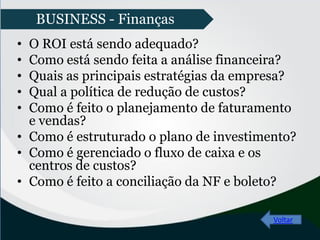 • O ROI está sendo adequado?
• Como está sendo feita a análise financeira?
• Quais as principais estratégias da empresa?
• Qual a política de redução de custos?
• Como é feito o planejamento de faturamento
e vendas?
• Como é estruturado o plano de investimento?
• Como é gerenciado o fluxo de caixa e os
centros de custos?
• Como é feito a conciliação da NF e boleto?
Voltar
BUSINESS - Finanças
 