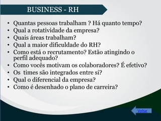 • Quantas pessoas trabalham ? Há quanto tempo?
• Qual a rotatividade da empresa?
• Quais áreas trabalham?
• Qual a maior dificuldade do RH?
• Como está o recrutamento? Estão atingindo o
perfil adequado?
• Como vocês motivam os colaboradores? É efetivo?
• Os times são integrados entre si?
• Qual o diferencial da empresa?
• Como é desenhado o plano de carreira?
Voltar
BUSINESS - RH
 
