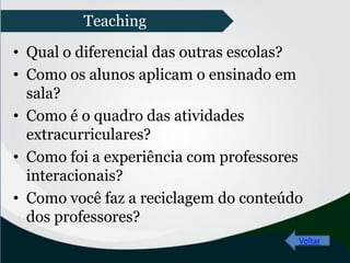• Qual o diferencial das outras escolas?
• Como os alunos aplicam o ensinado em
sala?
• Como é o quadro das atividades
extracurriculares?
• Como foi a experiência com professores
interacionais?
• Como você faz a reciclagem do conteúdo
dos professores?
Voltar
Teaching
 