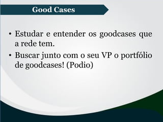 • Estudar e entender os goodcases que
a rede tem.
• Buscar junto com o seu VP o portfólio
de goodcases! (Podio)
Good Cases
 