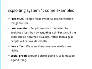 Exploiting system 1: some examples
§ Free stuﬀ. People make irrational decisions when
things are free.
§ Loss aversion: People are more motivated by
avoiding a loss than by acquiring a similar gain. If the
same choice is framed as a loss, rather than a gain,
people will behave diﬀerently.
§ Ikea eﬀect: We value things we have made more
highly.
§ Social proof: Everyone else is doing it, so it must be
a good thing.
 