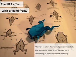 The IKEA eﬀect.
With origami frogs.
They were hard to make and most people did a bad job.
How much would people bid for their own frogs?
And the frogs of others? And expert -made frogs?
Flickr:ToddJordan/Tojosan
 