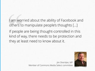 “I am worried about the ability of Facebook and
others to manipulate people’s thoughts […]
If people are being thought-controlled in this
kind of way, there needs to be protection and
they at least need to know about it.
Jim Sheridan, MP 
Member of Commons Media Select committee
 
