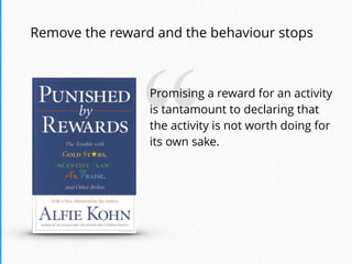 “Promising a reward for an activity
is tantamount to declaring that
the activity is not worth doing for
its own sake.
Remove the reward and the behaviour stops
 