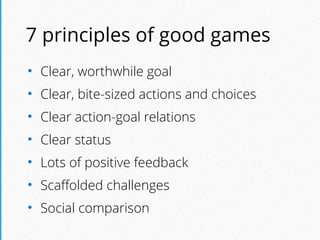 7 principles of good games
• Clear, worthwhile goal
• Clear, bite-sized actions and choices
• Clear action-goal relations
• Clear status
• Lots of positive feedback
• Scaﬀolded challenges
• Social comparison
 