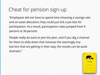 “Employees did not have to spend time choosing a savings rate
and an asset allocation; they could just tick a yes box for
participation. As a result, participation rates jumped from 9
percent to 34 percent.
People really do want to join the plan, and if you dig a channel
for them to slide down that removes the seemingly tiny
barriers that are getting in their way, the results can be quite
dramatic.”
Cheat for pension sign-up
 