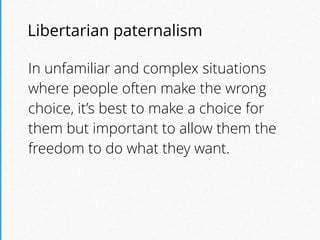 Libertarian paternalism
In unfamiliar and complex situations
where people often make the wrong
choice, it’s best to make a choice for
them but important to allow them the
freedom to do what they want.
 