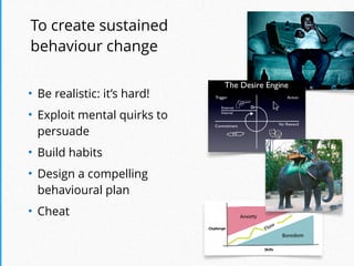 To create sustained
behaviour change
!
• Be realistic: it’s hard!
• Exploit mental quirks to
persuade
• Build habits
• Design a compelling  
behavioural plan
• Cheat
 