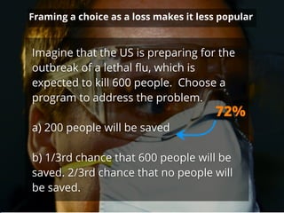Framing a choice as a loss makes it less popular
Imagine that the US is preparing for the
outbreak of a lethal ﬂu, which is
expected to kill 600 people. Choose a
program to address the problem.
!
a) 200 people will be saved
!
b) 1/3rd chance that 600 people will be
saved. 2/3rd chance that no people will
be saved.
72%
 