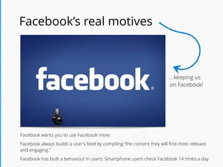 Facebook’s real motives
Facebook wants you to use Facebook more.
Facebook always builds a user’s feed by compiling “the content they will ﬁnd most relevant
and engaging.”
Facebook has built a behaviour in users: Smartphone users check Facebook 14 times a day.
…keeping us
on Facebook!
 