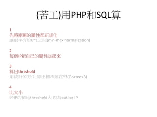 (苦工)用PHP和SQL算
1
先將剛剛的屬性都正規化
讓數字介於0~1之間(min-max normalization)
2
每個IP把自己的屬性加起來
3
算出threshold
用統計的方法,算出標準差在*3(Z-score>3)
4
比大小
若IP的值比threshold大,視為outlier IP
 