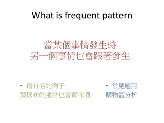 What is frequent pattern
• 最有名的例子
買尿布的通常也會買啤酒
當某個事情發生時
另一個事情也會跟著發生
• 常見應用
購物籃分析
 