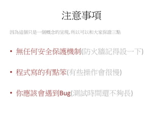 注意事項
因為這個只是一個概念的呈現, 所以可以和大家保證三點
• 無任何安全保護機制(防火牆記得設一下)
• 程式寫的有點笨(有些操作會很慢)
• 你應該會遇到Bug(測試時間還不夠長)
 