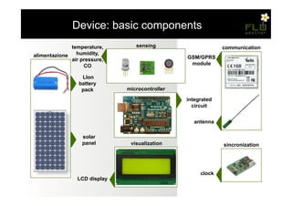 – Device: basic components
              temperature,       sensing                     communication
alimentazione   humidity,
              air pressure,                     GSM/GPRS
                   CO                            module

                  LIon
                 battery
                  pack        microcontroller

                                                integrated
                                                  circuit


                                                  antenna

                  solar
                  panel        visualization                 sincronization




                                                     clock
                LCD display
 