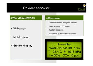 – Device: behavior

3 WAY VISUALIZATION
Misurazioni                LCD screeen
                           Temperatura, Umidità, Pressione
                           •    Unico ciclo di 11 misurazioni (una ogni 1/2s)
                           •    Last measurement always on memory
•  Temperatura e umidità   •    Inserimento dei valori all'interno di un vettore
                           •    Viewable on the LCD screen
                           •    Ordinamento eseguito tramite bubble sort
•  Web page
•  Pressione atmosferica   •    Duration: 5 seconds
                                Scelta del valore mediano

                           •    Overwritten by the next measurement
•  Monossido di carbonio
   Monossido di carbonio
•  Mobile phone
•  Ciclo di sensing
   Ciclo di sensing

•  Memorizzazione
•  Station display                : : : floweather : : :
                                 Wed 21/07/2010 h 16
                                T= 27.4 C P=1018 hPa
                                H= 60% CO=1.0 ppm
 