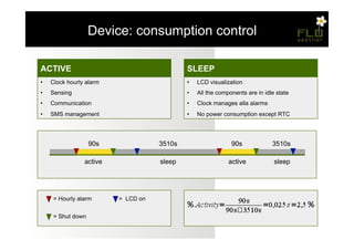 – Device: consumption control

                                                          Temperatura, Umidità,
ACTIVE                                                    SLEEP
                                                          Pressione
•    Clock ciclo di 11 misurazioni (una ogni 1/2s)
     Unico hourly alarm                                   •    LCD visualization
                                                               Unico ciclo di 11 misurazioni (una ogni 1/2s)
•    Sensing
     Inserimento dei valori all'interno di un vettore     •    All the components are in idle state
                                                               Inserimento dei valori all'interno di un vettore
•    Communication
     Ordinamento eseguito tramite bubble sort             •    Clock manages alla alarms
                                                               Ordinamento eseguito tramite bubble sort
•    SMS management
     Scelta del valore mediano                            •    No power valore mediano
                                                               Scelta del consumption except RTC




                    90s                          3510s                       90s             3510s

                   active                         sleep                    active             sleep




      = Hourly alarm             = LCD on


      = Shut down
 