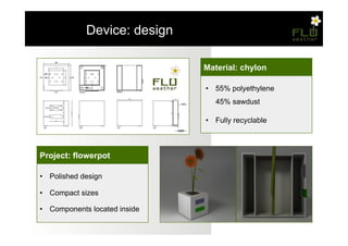 – Device: design

                               Material: chylon

                               •  55% polyethylene
                                  45% sawdust

                               •  Fully recyclable



Project: flowerpot

•  Polished design

•  Compact sizes

•  Components located inside
 
